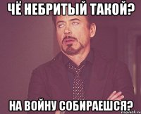 Чё небритый такой? На войну собираешся?