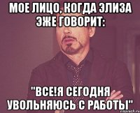 Мое лицо, когда Элиза эже говорит: "ВСЕ!Я сегодня увольняюсь с работы"