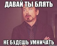 давай ты блять не будешь умничать