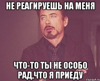 не реагируешь на меня что-то ты не особо рад,что я приеду