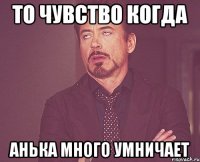 то чувство когда анька много умничает