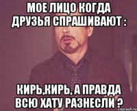 Мое лицо когда друзья спрашивают : Кирь,Кирь, а правда всю хату разнесли ?