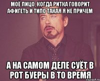 моё лицо, когда ритка говорит афигеть и типо такая я не причем а на самом деле суёт в рот буеры в то время