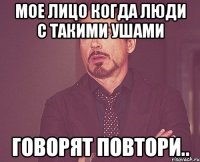 МОЕ ЛИЦО КОГДА ЛЮДИ С ТАКИМИ УШАМИ ГОВОРЯТ ПОВТОРИ..