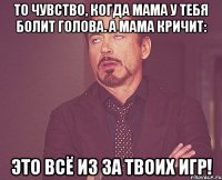 То чувство, когда мама у тебя болит голова. а мама кричит: Это всё из за твоих игр!