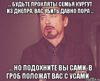 ... БУДЬТЕ ПРОКЛЯТЫ СЕМЬЯ КУРГУТ ИЗ ДНЕПРА, ВАС УБИТЬ ДАВНО ПОРА ... ... НО ПОДОХНИТЕ ВЫ САМИ, В ГРОБ ПОЛОЖАТ ВАС С УСАМИ ...