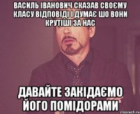 Василь Іванович сказав своєму класу відповіді і думає шо вони крутіші за нас Давайте закідаємо його помідорами