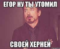 Егор ну ты утомил Своей херней