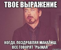 твое выражение когда, поздравляя макалиш, все говорят "рыжая"