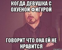 Когда девушка с охуеной фигурой говорит что она ей не нравится