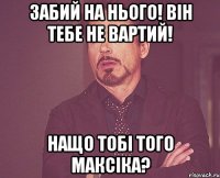 Забий на нього! Він тебе не вартий! Нащо тобі того Максіка?