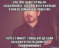 Оль, мне кажется мы их заебали(((Все, удаляю всех и больше о нем не думаю и не пишу ему Через 5 минут: Глянь,когда сема заходил в последний раз плииииииииииз