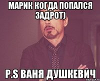 Марик когда попался задрот) P.S Ваня Душкевич