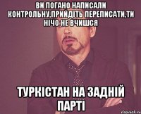 ви погано написали контрольну,прийдіть переписати,ти нічо не вчишся Туркістан на задній парті