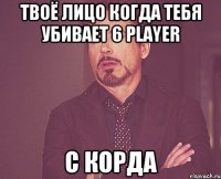 Твоё лицо когда тебя убивает 6 player с корда