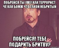 Побрейся ты уже! как террорист чё как бомж что такой небритый ПОБРЕЙСЯ! тебе подарить бритву?