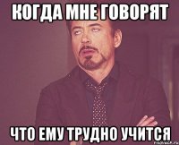 когда мне говорят что ему трудно учится