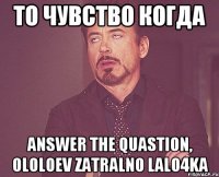 ТО чувство когда Answer the quastion, ololoev zatralno lalo4ka