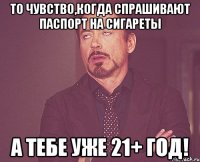 То чувство,когда спрашивают паспорт на сигареты А тебе уже 21+ год!