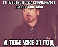 То чувство когда спрашивают паспорт на пиво а тебе уже 21 год