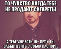 То чувство,когда тебе не продают сигареты а тебе уже есть 18+ лет и ты забыл взять с собой паспорт.