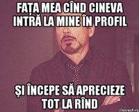 faţa mea cînd cineva intră la mine în profil şi începe să aprecieze tot la rînd