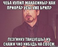 Чеба купил макасины? Как приора? Усы уже брил? Лезгинку танцуешь? Ну скажи чио нибудь на своём.