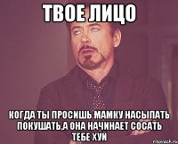 твое лицо когда ты просишь мамку насыпать покушать,а она начинает сосать тебе хуй