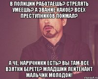 в полиции работаешь? стрелять умеешь? а звание какое? всех преступников поймал? а че, наручники есть? вы там все взятки берете? МЛАДШИЙ ЛЕЙТЕНАНТ МАЛЬЧИК МОЛОДОЙ!