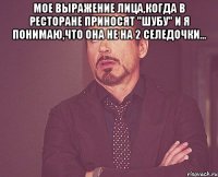 Мое выражение лица,когда в ресторане приносят "шубу" и я понимаю,что она не на 2 селедочки... 