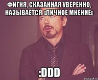 Фигня, сказанная уверенно, называется «личное мнение» :DDD