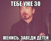 тебе уже 30 женись, заведи детей