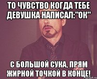 То чувство когда тебе девушка написал:"Ок" С большой сука, прям жирной точкой в конце!