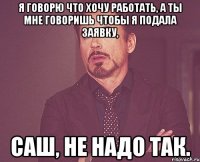 я говорю что хочу работать, а ты мне говоришь чтобы я подала заявку, Саш, не надо так.