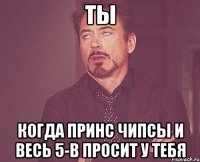 Ты когда принс чипсы и весь 5-В просит у тебя