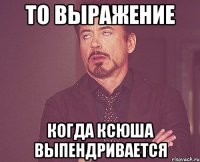 То выражение Когда Ксюша выпендривается