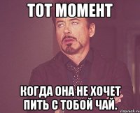 Тот момент когда она не хочет пить с тобой чай.