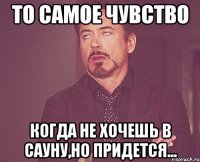 То самое чувство Когда не хочешь в сауну,Но придется...