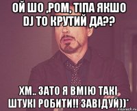 ой шо ,ром, тіпа якшо dj то крутий да?? хм.. зато я вмію такі штукі робити!! завідуй))*