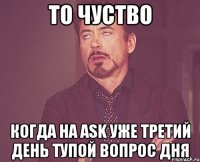 ТО ЧУСТВО КОГДА НА ASK УЖЕ ТРЕТИЙ ДЕНЬ ТУПОЙ ВОПРОС ДНЯ