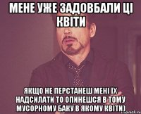 Мене уже задовбали ці квіти якщо не перстанеш мені їх надсилати то опинешся в тому мусорному баку в якому квіти)