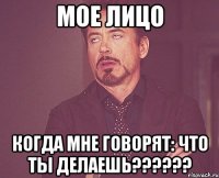 мое лицо когда мне говорят: ЧТО ТЫ ДЕЛАЕШЬ??????