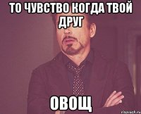 То чувство когда твой друг овощ