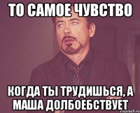 то самое чувство когда ты трудишься, а маша долбоебствует