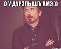 О у дурэпышъ амэ )) 