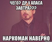 чего? ДР у Апаса завтра??? наркоман наверно