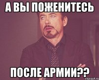 А ВЫ ПОЖЕНИТЕСЬ ПОСЛЕ АРМИИ??