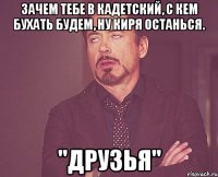 Зачем тебе в кадетский, с кем бухать будем, ну Киря останься. "Друзья"