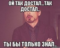 ой так достал...так достал.. ты бы только знал..