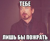 тебе лишь бы пожрать